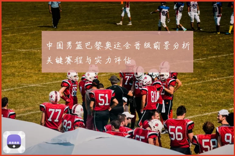 中国男篮巴黎奥运会晋级前景分析关键赛程与实力评估