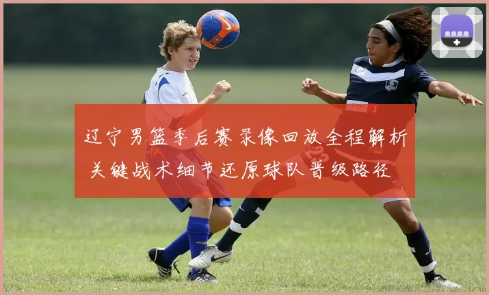 辽宁男篮季后赛录像回放全程解析 关键战术细节还原球队晋级路径