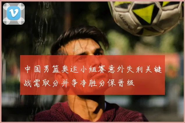 中国男篮奥运小组赛意外失利关键战需取分并争净胜分保晋级