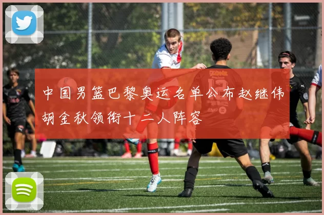 中国男篮巴黎奥运名单公布赵继伟胡金秋领衔十二人阵容