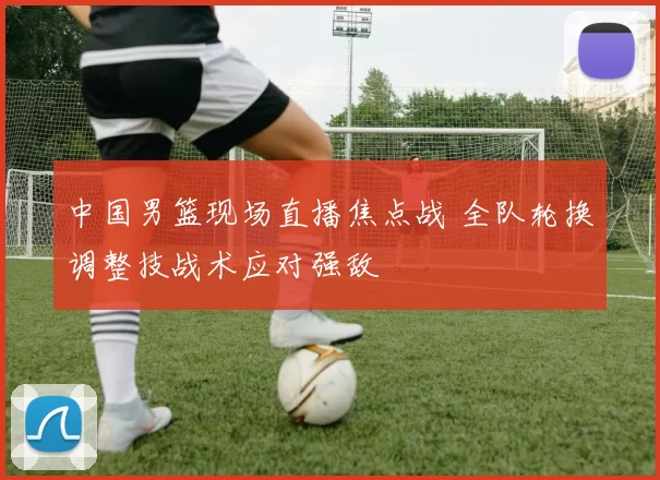 中国男篮现场直播焦点战 全队轮换调整技战术应对强敌