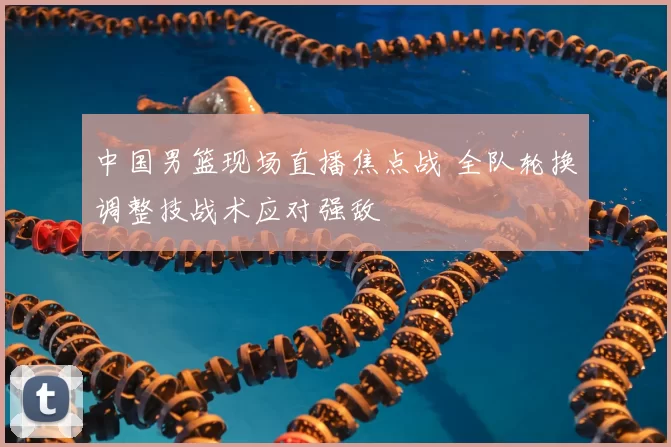 中国男篮现场直播焦点战 全队轮换调整技战术应对强敌