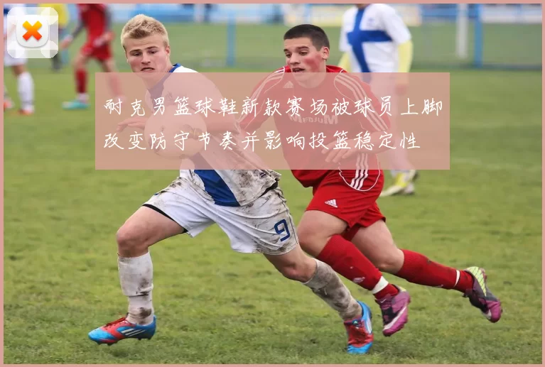 耐克男篮球鞋新款赛场被球员上脚改变防守节奏并影响投篮稳定性