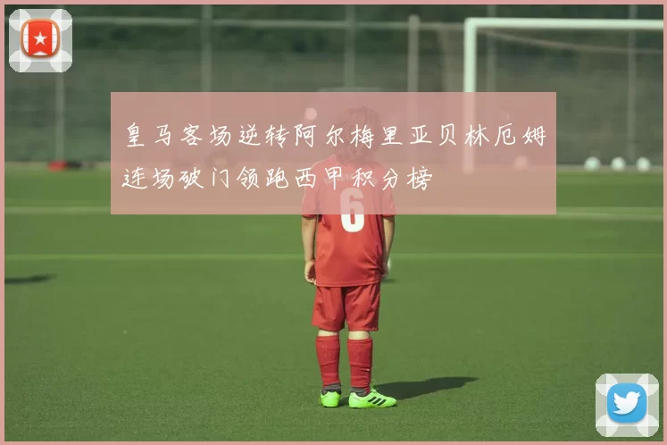 皇马客场逆转阿尔梅里亚贝林厄姆连场破门领跑西甲积分榜