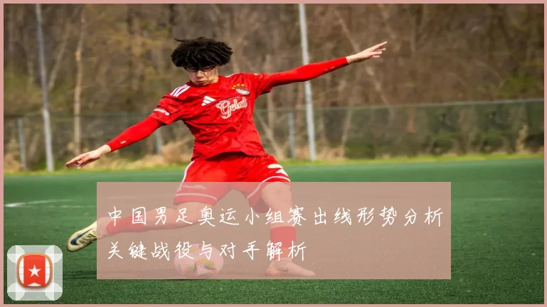 中国男足奥运小组赛出线形势分析关键战役与对手解析