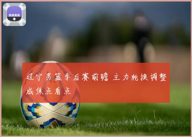 辽宁男篮季后赛前瞻 主力轮换调整成焦点看点