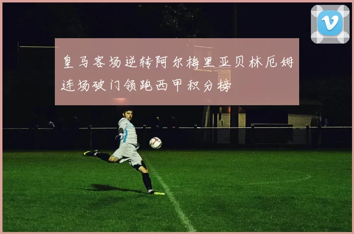 皇马客场逆转阿尔梅里亚贝林厄姆连场破门领跑西甲积分榜