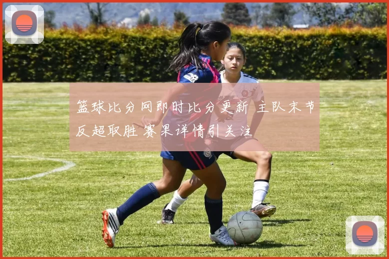 篮球比分网即时比分更新 主队末节反超取胜 赛果详情引关注