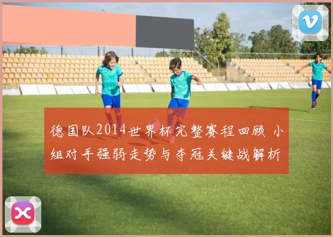 德国队2014世界杯完整赛程回顾 小组对手强弱走势与夺冠关键战解析
