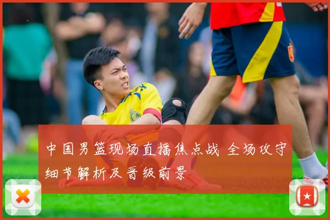 中国男篮现场直播焦点战 全场攻守细节解析及晋级前景