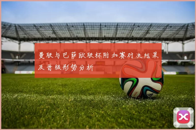 曼联与巴萨欧联杯附加赛对决结果及晋级形势分析