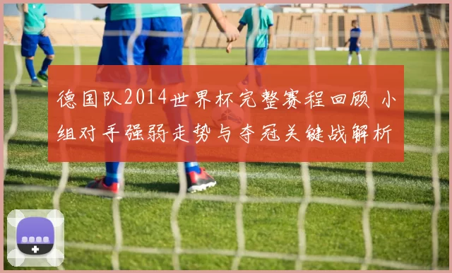 德国队2014世界杯完整赛程回顾 小组对手强弱走势与夺冠关键战解析