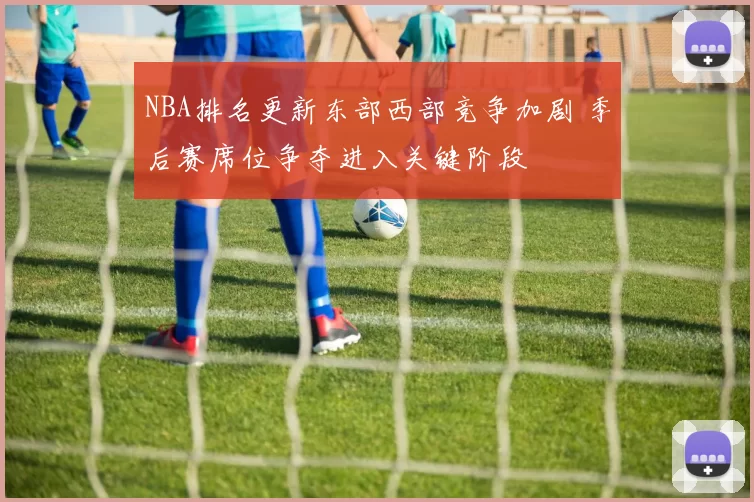 NBA排名更新东部西部竞争加剧 季后赛席位争夺进入关键阶段