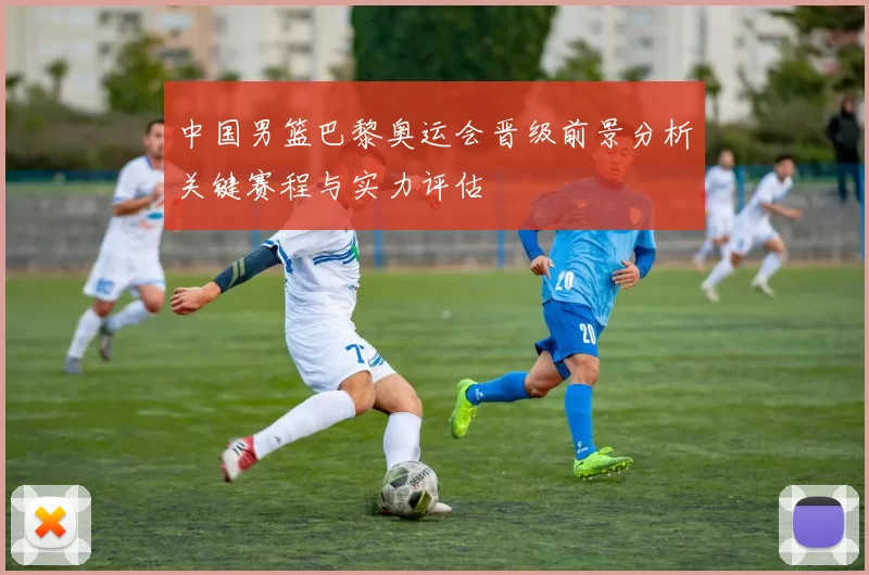 中国男篮巴黎奥运会晋级前景分析关键赛程与实力评估