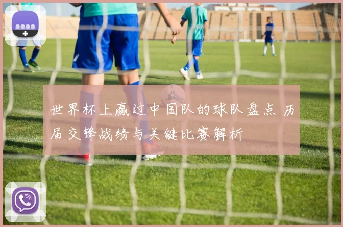世界杯上赢过中国队的球队盘点 历届交锋战绩与关键比赛解析