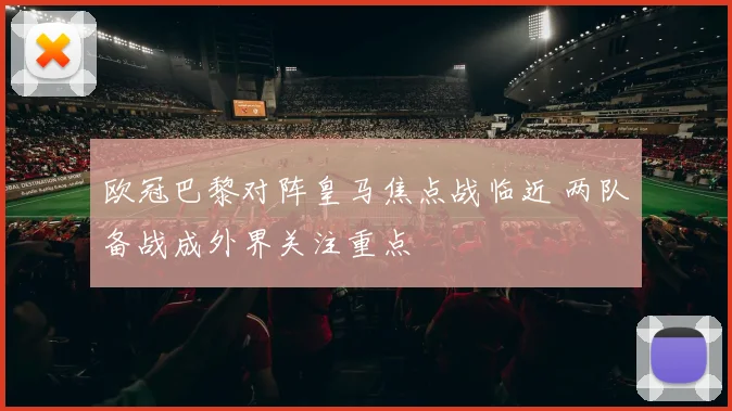 欧冠巴黎对阵皇马焦点战临近 两队备战成外界关注重点