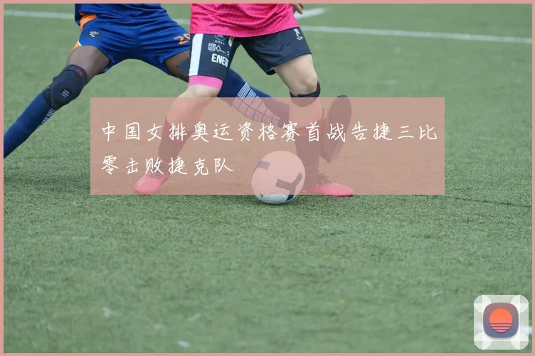 中国女排奥运资格赛首战告捷三比零击败捷克队