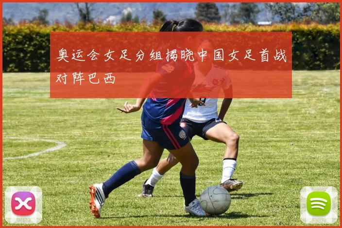 奥运会女足分组揭晓中国女足首战对阵巴西