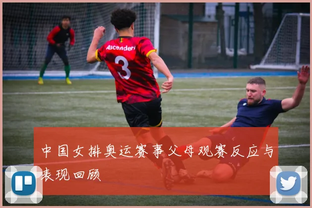 中国女排奥运赛事父母观赛反应与表现回顾
