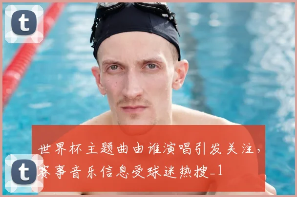 世界杯主题曲由谁演唱引发关注，赛事音乐信息受球迷热搜_1