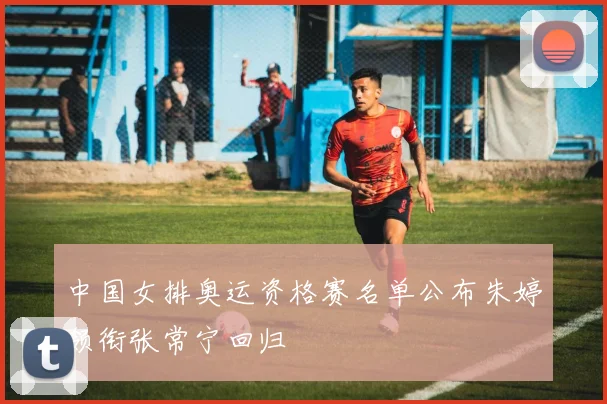 中国女排奥运资格赛名单公布朱婷领衔张常宁回归