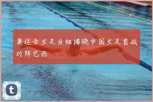 奥运会女足分组揭晓中国女足首战对阵巴西