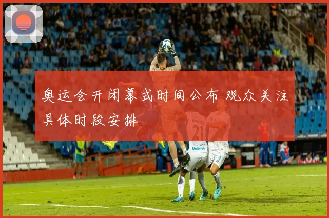 奥运会开闭幕式时间公布 观众关注具体时段安排